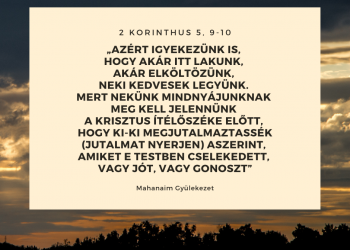 Azért igyekezünk is, hogy akár itt lakunk, akár elköltözünk, Neki kedvesek legyünk. Mert nekünk mindnyájunknak meg kell jelennünk a Krisztus ítélőszéke előtt, hogy ki-ki megjutalmaztassék (jutalmat nyerjen) aszerint, amiket e testben cselekedett, vagy jót, vagy gonoszt