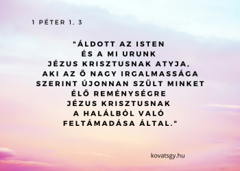Áldott az Isten és a mi Urunk Jézus Krisztusnak Atyja, Aki az Ő nagy irgalmassága szerint újonnanszült minket élő reménységre Jézus Krisztusnak a halálból való feltámadása által.  Romolhatatlan, szeplőtelen és hervadhatatlan örökségre, amely a mennyekben van FENNTARTVA számunkra. Akiket Isten hatalma őriz hit által az üdvösségre, amely készen van, hogy az utolsó időben nyilvánvalóvá legyen. Amelyben örvendeztek, noha most kissé, ha meg kell lenni, szomorkodtok különféle kísértések között.  Hogy a ti kipróbá